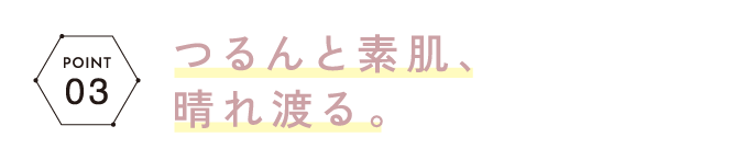 POINT03 つるんと素肌、晴れ渡る。